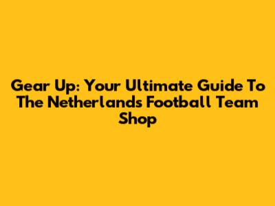 Gear Up: Your Ultimate Guide To The Netherlands Football Team Shop