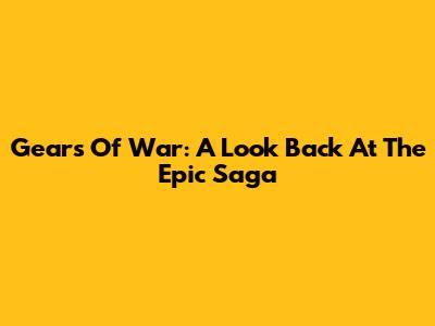 Gears Of War: A Look Back At The Epic Saga