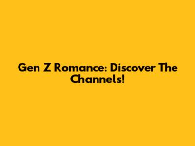Gen Z Romance: Discover The Channels!