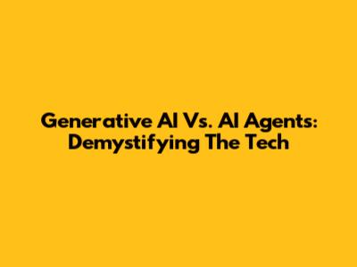 Generative AI Vs. AI Agents: Demystifying The Tech