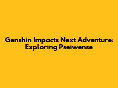 Genshin Impact's Next Adventure: Exploring 'Pseiwense'