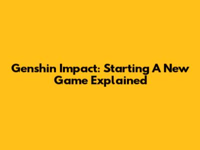 Genshin Impact: Starting A New Game Explained