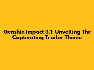 Genshin Impact 3.1: Unveiling The Captivating Trailer Theme