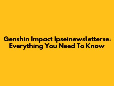 Genshin Impact Ipseinewsletterse: Everything You Need To Know