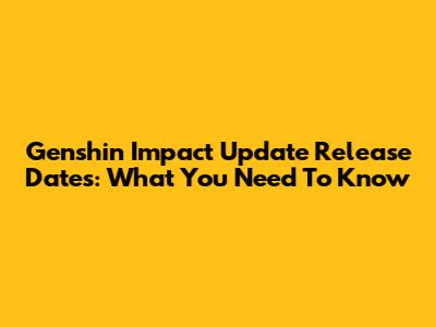 Genshin Impact Update Release Dates: What You Need To Know