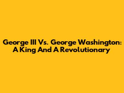 George III Vs. George Washington: A King And A Revolutionary