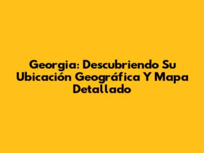 Georgia: Descubriendo Su Ubicación Geográfica Y Mapa Detallado