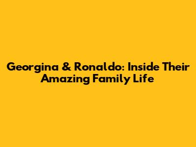 Georgina & Ronaldo: Inside Their Amazing Family Life