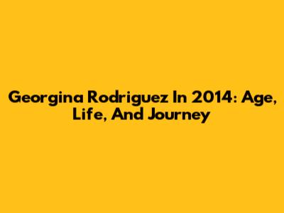 Georgina Rodriguez In 2014: Age, Life, And Journey
