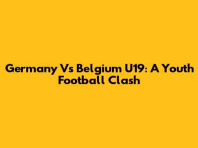 Germany Vs Belgium U19: A Youth Football Clash
