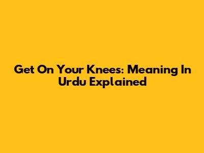 Get On Your Knees: Meaning In Urdu Explained