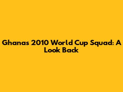 Ghana's 2010 World Cup Squad: A Look Back