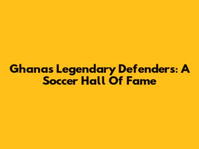 Ghana's Legendary Defenders: A Soccer Hall Of Fame