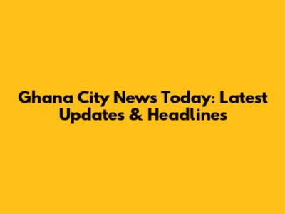 Ghana City News Today: Latest Updates & Headlines
