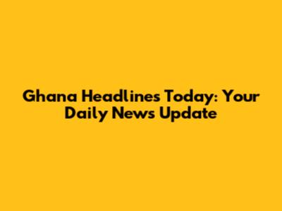 Ghana Headlines Today: Your Daily News Update