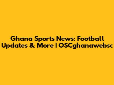 Ghana Sports News: Football Updates & More | OSCghanawebsc