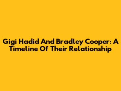 Gigi Hadid And Bradley Cooper: A Timeline Of Their Relationship