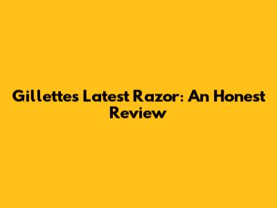 Gillette's Latest Razor: An Honest Review