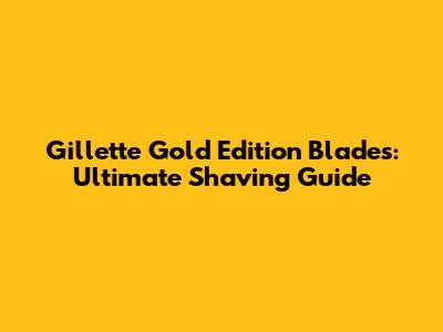 Gillette Gold Edition Blades: Ultimate Shaving Guide