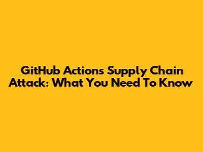 GitHub Actions Supply Chain Attack: What You Need To Know