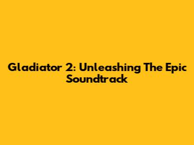 Gladiator 2: Unleashing The Epic Soundtrack