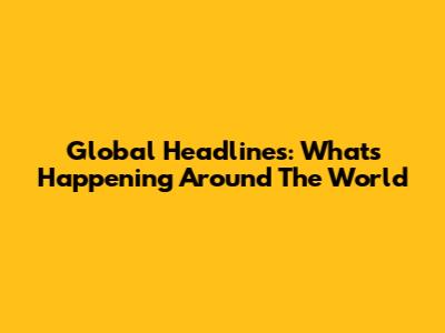 Global Headlines: What's Happening Around The World