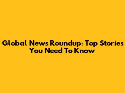 Global News Roundup: Top Stories You Need To Know