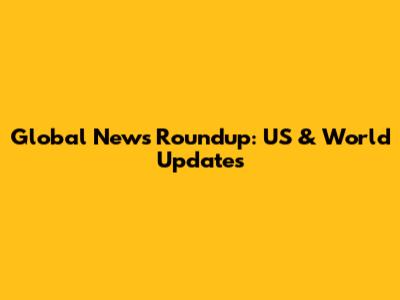 Global News Roundup: US & World Updates