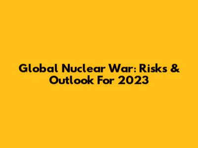 Global Nuclear War: Risks & Outlook For 2023
