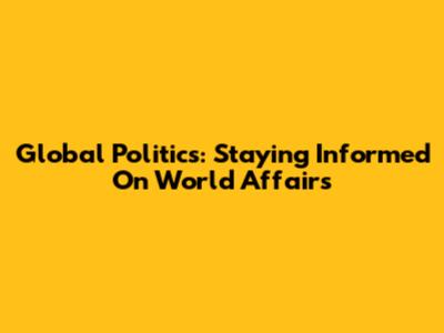 Global Politics: Staying Informed On World Affairs