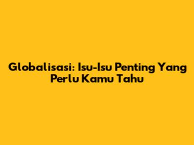 Globalisasi: Isu-Isu Penting Yang Perlu Kamu Tahu