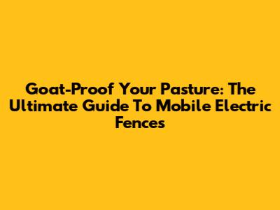 Goat-Proof Your Pasture: The Ultimate Guide To Mobile Electric Fences
