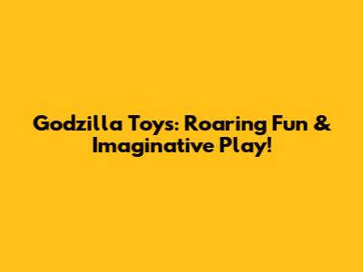 Godzilla Toys: Roaring Fun & Imaginative Play!