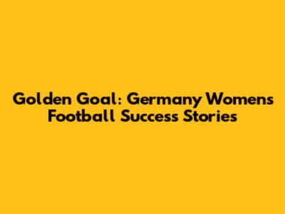 Golden Goal: Germany Women's Football Success Stories