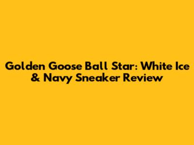 Golden Goose Ball Star: White Ice & Navy Sneaker Review