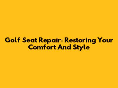 Golf Seat Repair: Restoring Your Comfort And Style
