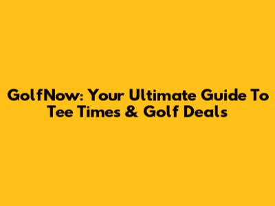 GolfNow: Your Ultimate Guide To Tee Times & Golf Deals