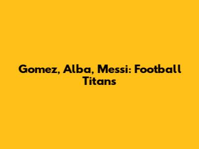 Gomez, Alba, Messi: Football Titans