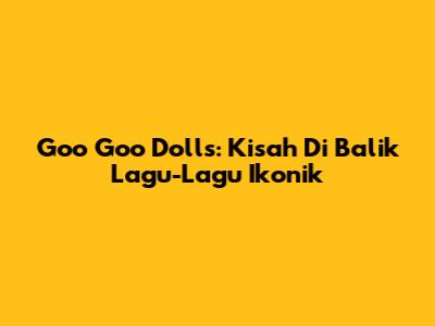 Goo Goo Dolls: Kisah Di Balik Lagu-Lagu Ikonik