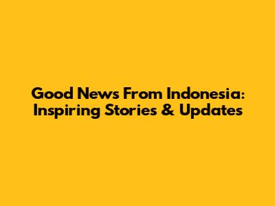 Good News From Indonesia: Inspiring Stories & Updates