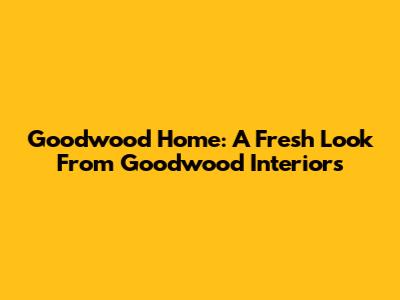 Goodwood Home: A Fresh Look From Goodwood Interiors