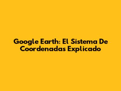 Google Earth: El Sistema De Coordenadas Explicado