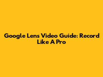 Google Lens Video Guide: Record Like A Pro