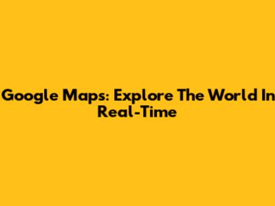 Google Maps: Explore The World In Real-Time