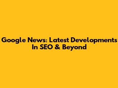 Google News: Latest Developments In SEO & Beyond