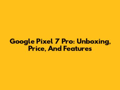 Google Pixel 7 Pro: Unboxing, Price, And Features