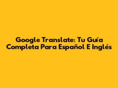 Google Translate: Tu Guía Completa Para Español E Inglés
