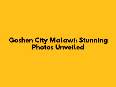 Goshen City Malawi: Stunning Photos Unveiled