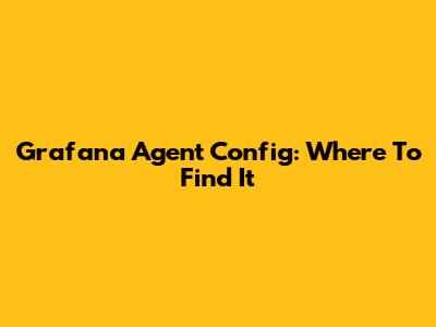 Grafana Agent Config: Where To Find It