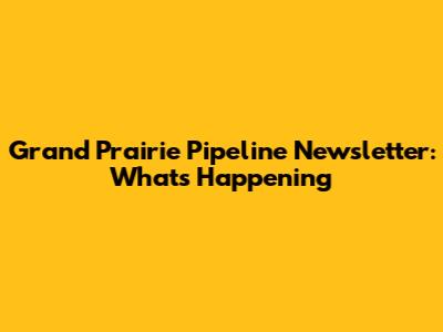 Grand Prairie Pipeline Newsletter: What's Happening